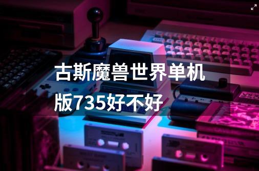 古斯魔兽世界单机版7.35好不好-第1张-游戏信息-龙启网