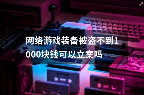 网络游戏装备被盗不到1000块钱可以立案吗-第1张-游戏信息-龙启网