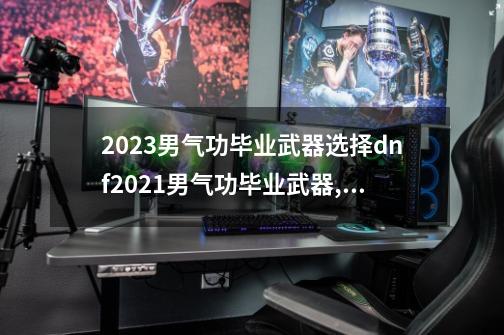 2023男气功毕业武器选择dnf2021男气功毕业武器,dnf男气功选择什么属性-第1张-游戏信息-龙启网