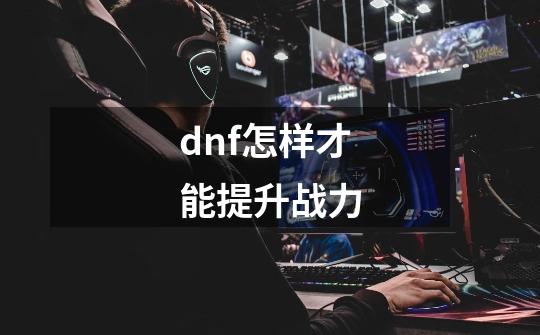 dnf怎样才能提升战力-第1张-游戏信息-龙启网