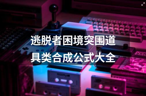 逃脱者困境突围道具类合成公式大全-第1张-游戏信息-龙启网