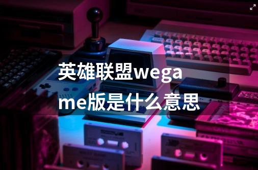 英雄联盟wegame版是什么意思-第1张-游戏信息-龙启网