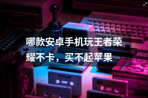 哪款安卓手机玩王者荣耀不卡，买不起苹果-第1张-游戏信息-龙启网