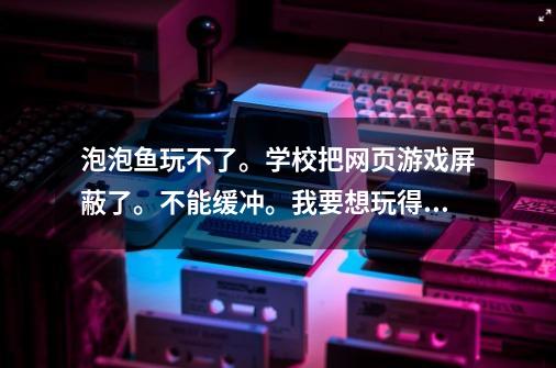 泡泡鱼玩不了。学校把网页游戏屏蔽了。不能缓冲。我要想玩得怎么弄呢-第1张-游戏信息-龙启网