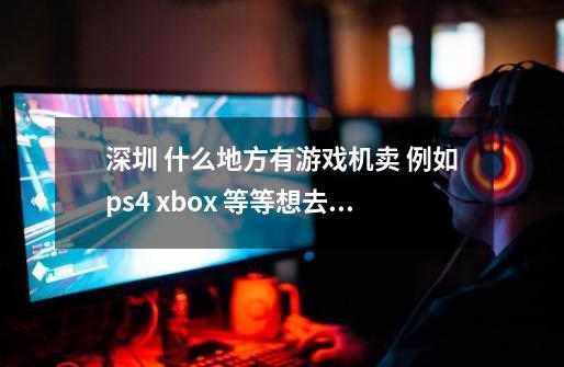 深圳 什么地方有游戏机卖 例如ps4 xbox 等等想去实体店 逛-第1张-游戏信息-龙启网