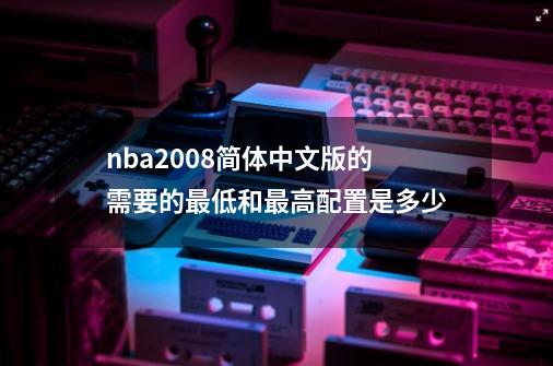 nba2008简体中文版的需要的最低和最高配置是多少-第1张-游戏信息-龙启网