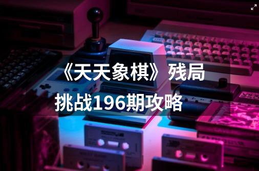 《天天象棋》残局挑战196期攻略-第1张-游戏信息-龙启网