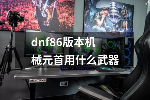 dnf86版本机械元首用什么武器-第1张-游戏信息-龙启网