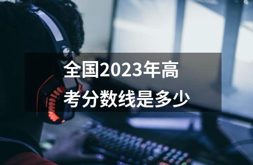 全国2023年高考分数线是多少-第1张-游戏信息-龙启网