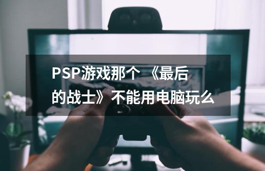 PSP游戏那个 《最后的战士》不能用电脑玩么-第1张-游戏信息-龙启网