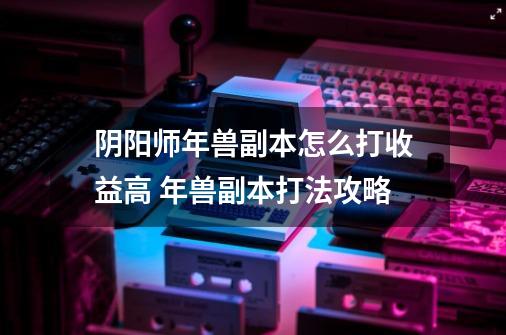 阴阳师年兽副本怎么打收益高 年兽副本打法攻略-第1张-游戏信息-龙启网