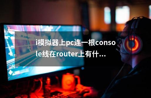 i模拟器上pc连一根console线在router上有什么作用啊-第1张-游戏信息-龙启网