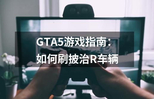 GTA5游戏指南：如何刷披治R车辆-第1张-游戏信息-龙启网