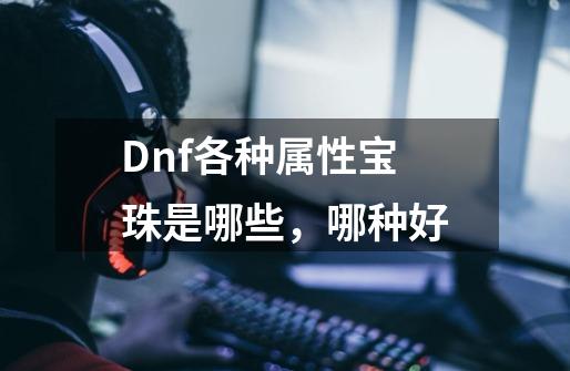 Dnf各种属性宝珠是哪些，哪种好-第1张-游戏信息-龙启网