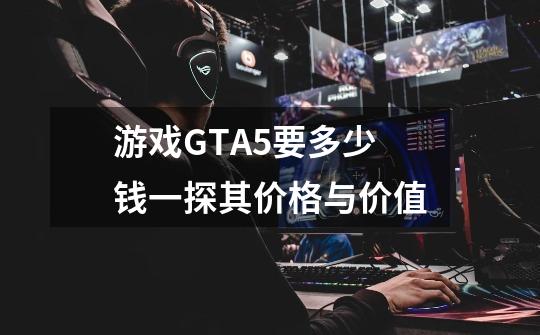 游戏GTA5要多少钱一探其价格与价值-第1张-游戏信息-龙启网