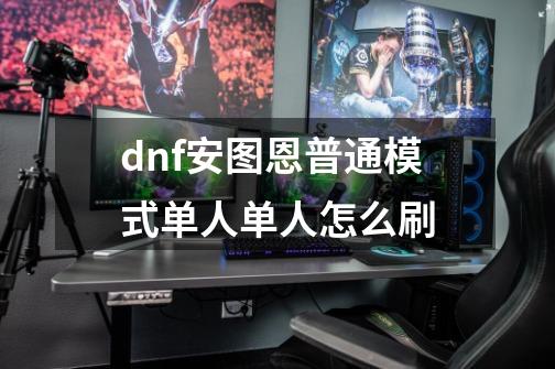 dnf安图恩普通模式单人单人怎么刷-第1张-游戏信息-龙启网