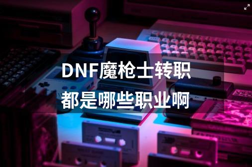 DNF魔枪士转职都是哪些职业啊-第1张-游戏信息-龙启网