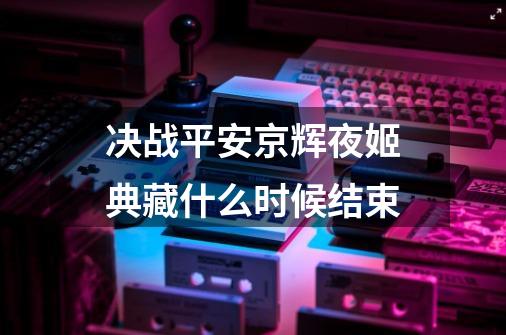 决战平安京辉夜姬典藏什么时候结束-第1张-游戏信息-龙启网