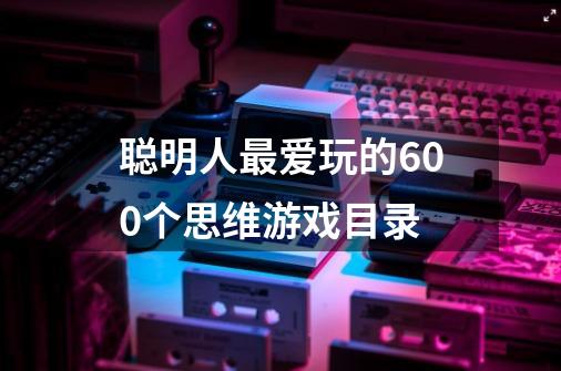 聪明人最爱玩的600个思维游戏目录-第1张-游戏信息-龙启网