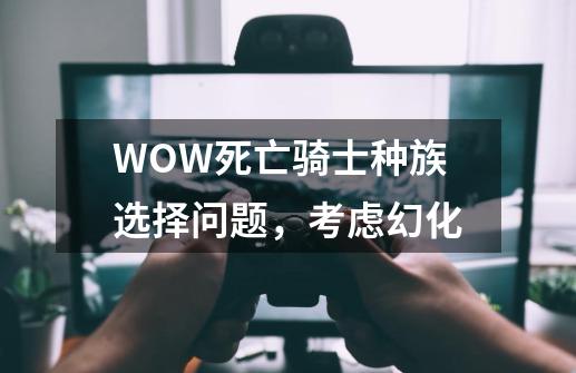 WOW死亡骑士种族选择问题，考虑幻化-第1张-游戏信息-龙启网