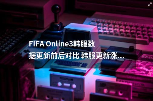 FIFA Online3韩服数据更新前后对比 韩服更新涨的多的都有谁-第1张-游戏信息-龙启网