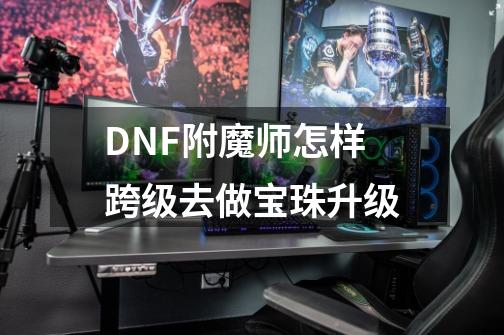 DNF附魔师怎样跨级去做宝珠升级-第1张-游戏信息-龙启网