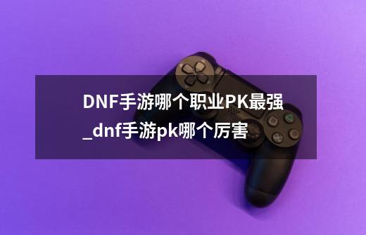 DNF手游哪个职业PK最强_dnf手游pk哪个厉害-第1张-游戏信息-龙启网