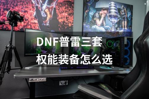 DNF普雷三套权能装备怎么选-第1张-游戏信息-龙启网