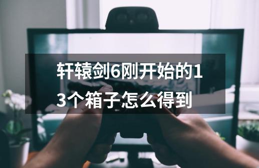 轩辕剑6刚开始的13个箱子怎么得到-第1张-游戏信息-龙启网