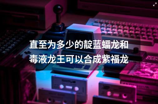 直至为多少的靛蓝蝠龙和毒液龙王可以合成紫福龙-第1张-游戏信息-龙启网