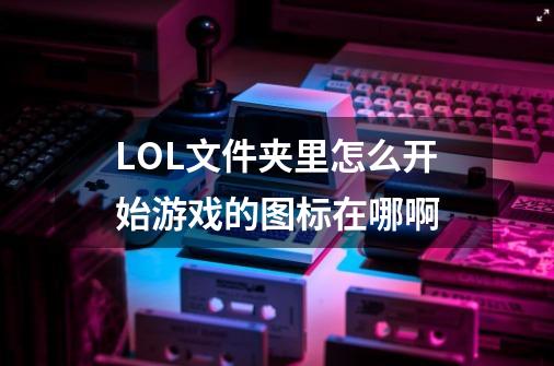 LOL文件夹里怎么开始游戏的图标在哪啊-第1张-游戏信息-龙启网