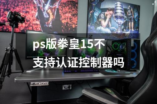 ps版拳皇15不支持认证控制器吗-第1张-游戏信息-龙启网