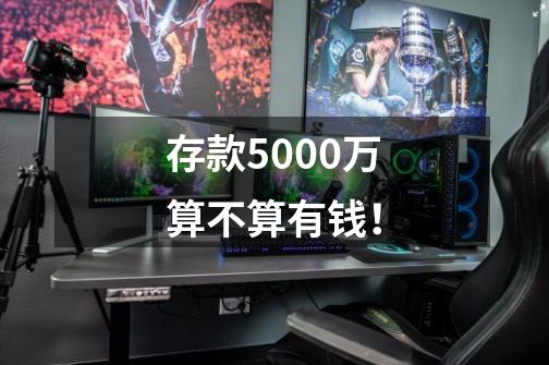 存款5000万算不算有钱！-第1张-游戏信息-龙启网