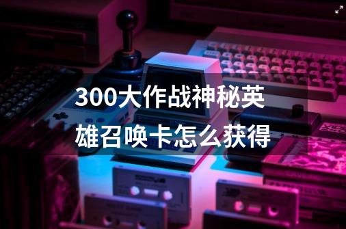 300大作战神秘英雄召唤卡怎么获得-第1张-游戏信息-龙启网