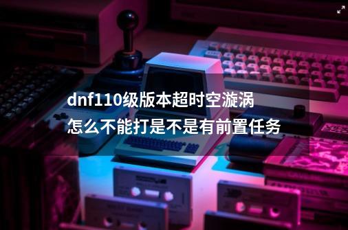 dnf110级版本超时空漩涡怎么不能打是不是有前置任务-第1张-游戏信息-龙启网