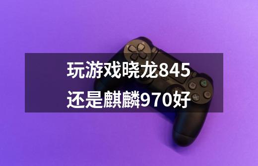 玩游戏晓龙845还是麒麟970好-第1张-游戏信息-龙启网