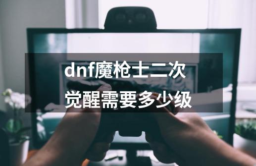 dnf魔枪士二次觉醒需要多少级-第1张-游戏信息-龙启网