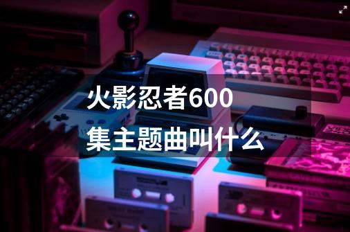 火影忍者600集主题曲叫什么-第1张-游戏信息-龙启网