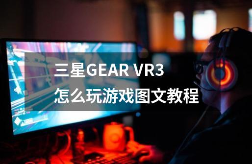 三星GEAR VR3怎么玩游戏图文教程-第1张-游戏信息-龙启网