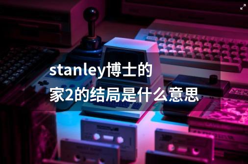 stanley博士的家2的结局是什么意思-第1张-游戏信息-龙启网