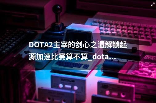 DOTA2主宰的剑心之遗解锁起源加速比赛算不算?_dota2剑圣至宝款式2-第1张-游戏信息-龙启网