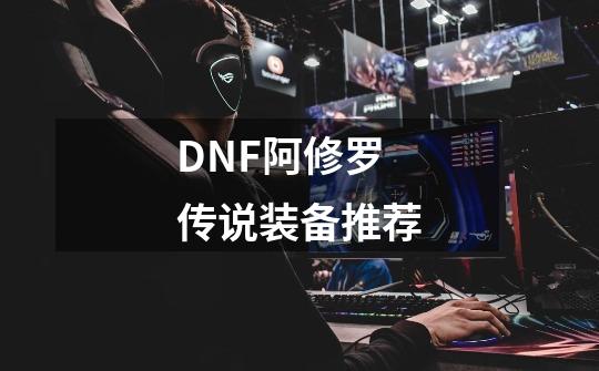 DNF阿修罗传说装备推荐-第1张-游戏信息-龙启网