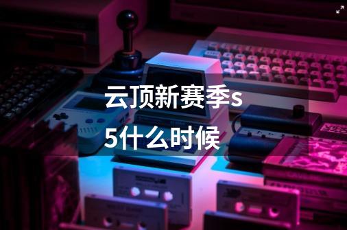 云顶新赛季s5什么时候-第1张-游戏信息-龙启网