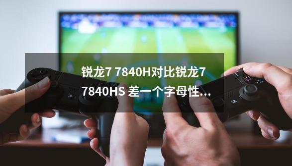 锐龙7 7840H对比锐龙7 7840HS 差一个字母性能有何差异-第1张-游戏信息-龙启网