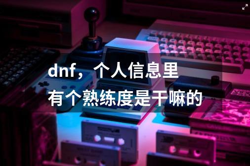 dnf，个人信息里有个熟练度是干嘛的-第1张-游戏信息-龙启网