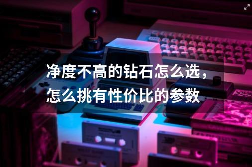 净度不高的钻石怎么选，怎么挑有性价比的参数-第1张-游戏信息-龙启网