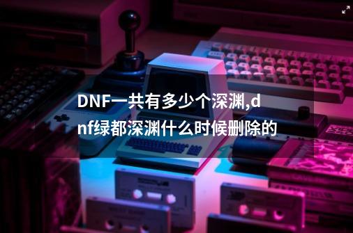 DNF一共有多少个深渊,dnf绿都深渊什么时候删除的-第1张-游戏信息-龙启网