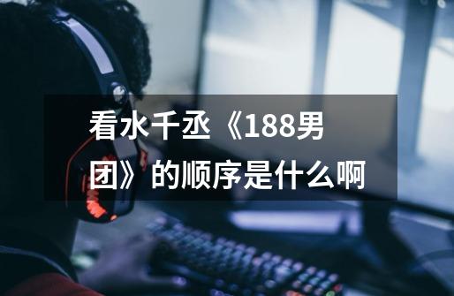 看水千丞《188男团》的顺序是什么啊-第1张-游戏信息-龙启网