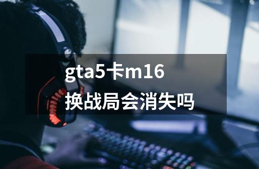 gta5卡m16换战局会消失吗-第1张-游戏信息-龙启网