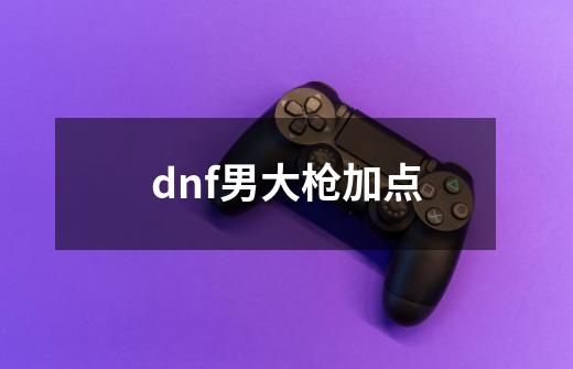 dnf男大枪加点-第1张-游戏信息-龙启网